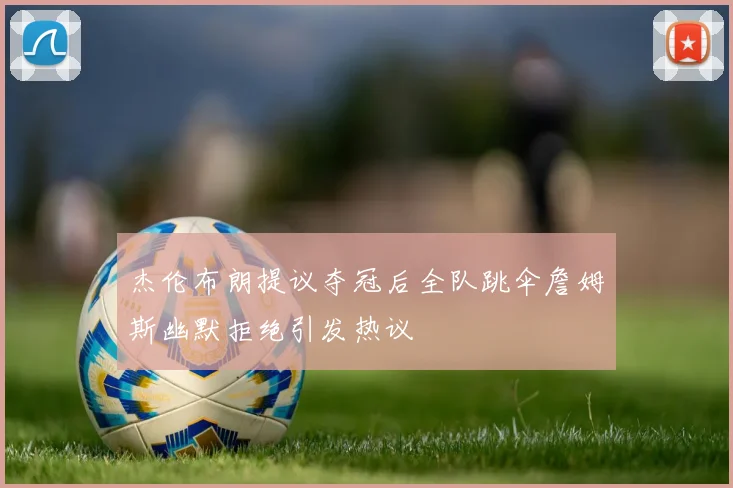 杰伦布朗提议夺冠后全队跳伞詹姆斯幽默拒绝引发热议