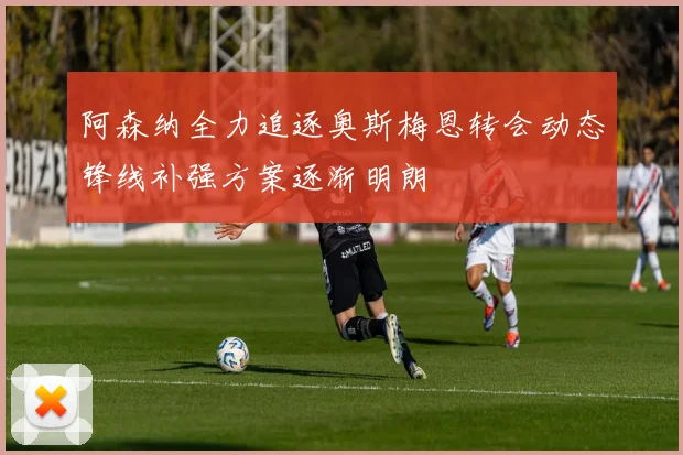 阿森纳全力追逐奥斯梅恩转会动态锋线补强方案逐渐明朗
