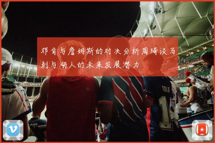 邓肯与詹姆斯的对决分析周琦谈马刺与湖人的未来发展潜力
