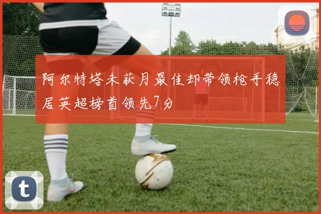 阿尔特塔未获月最佳却带领枪手稳居英超榜首领先7分
