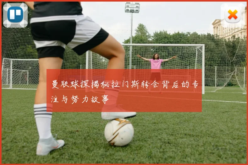 曼联球探揭秘拉门斯转会背后的专注与努力故事