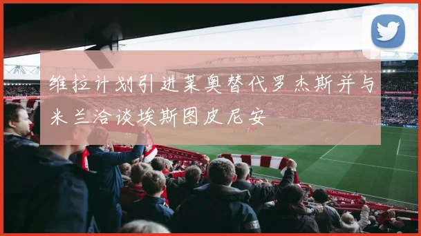 维拉计划引进莱奥替代罗杰斯并与米兰洽谈埃斯图皮尼安