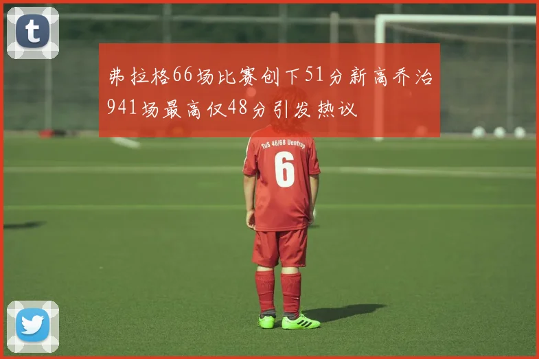 弗拉格66场比赛创下51分新高乔治941场最高仅48分引发热议
