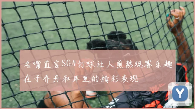 名嘴直言SGA打球让人煎熬观赛乐趣在于乔丹和库里的精彩表现