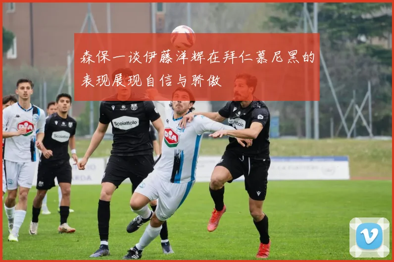 森保一谈伊藤洋辉在拜仁慕尼黑的表现展现自信与骄傲