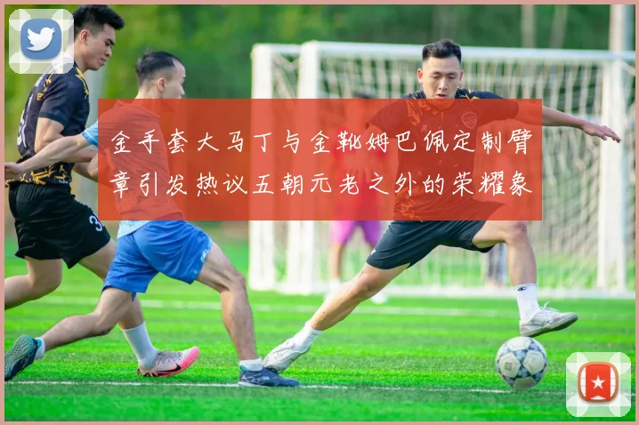 金手套大马丁与金靴姆巴佩定制臂章引发热议五朝元老之外的荣耀象征