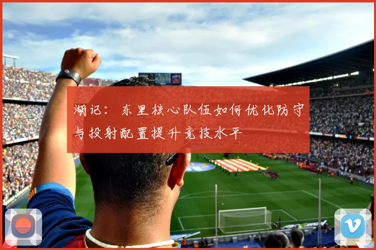 湖记：东里核心队伍如何优化防守与投射配置提升竞技水平