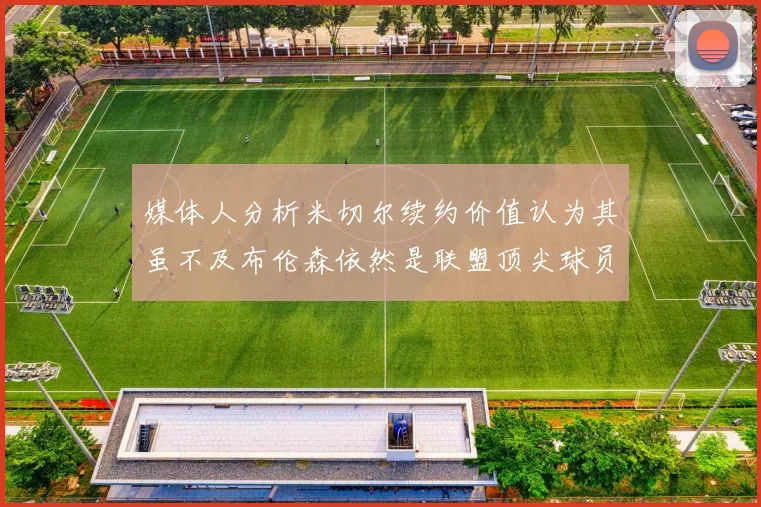 媒体人分析米切尔续约价值认为其虽不及布伦森依然是联盟顶尖球员