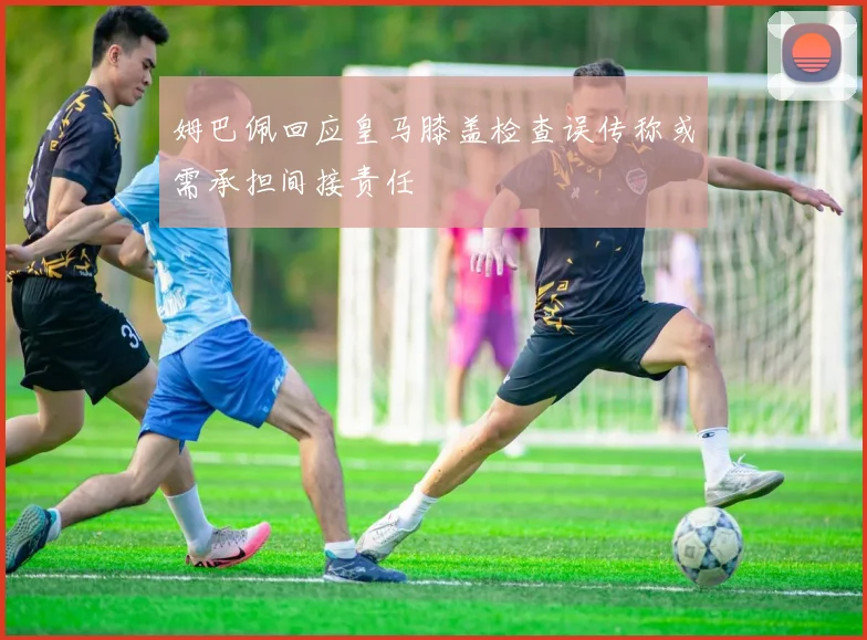 姆巴佩回应皇马膝盖检查误传称或需承担间接责任