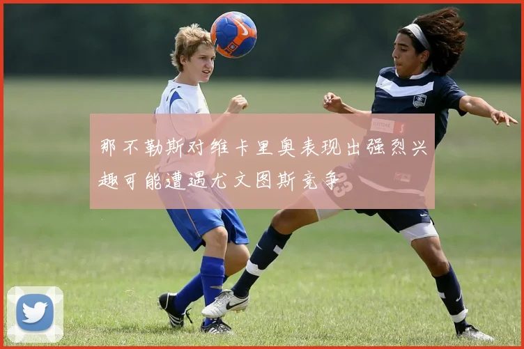 那不勒斯对维卡里奥表现出强烈兴趣可能遭遇尤文图斯竞争