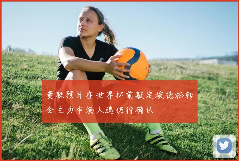 曼联预计在世界杯前敲定埃德松转会主力中场人选仍待确认