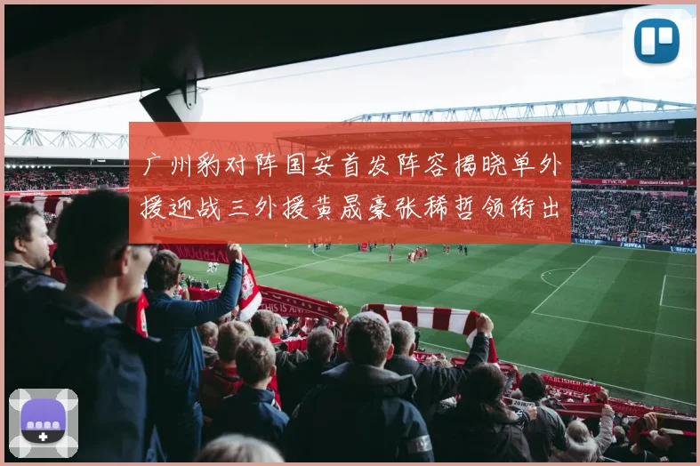 广州豹对阵国安首发阵容揭晓单外援迎战三外援黄晟豪张稀哲领衔出战