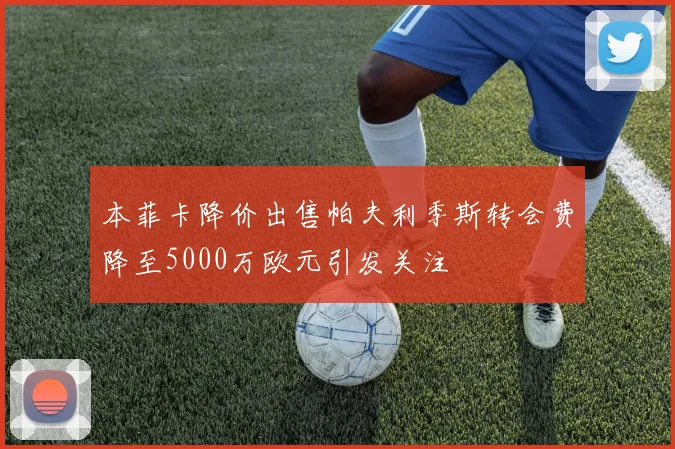 本菲卡降价出售帕夫利季斯转会费降至5000万欧元引发关注