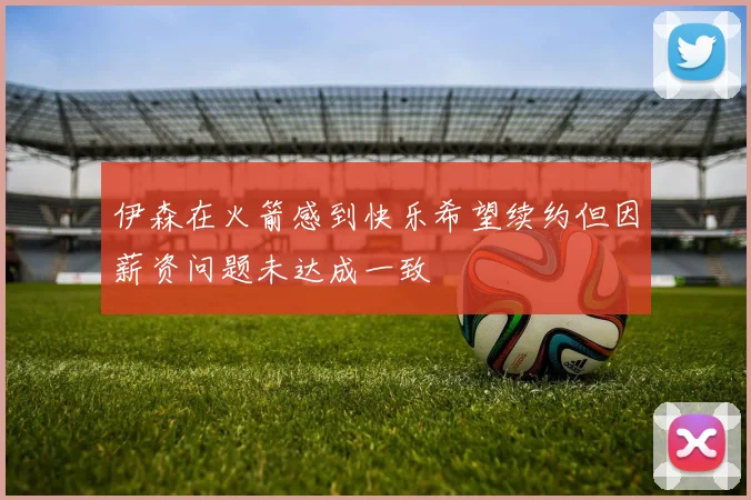 伊森在火箭感到快乐希望续约但因薪资问题未达成一致