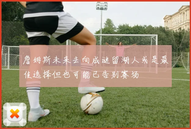 詹姆斯未来去向成谜留湖人或是最佳选择但也可能已告别赛场