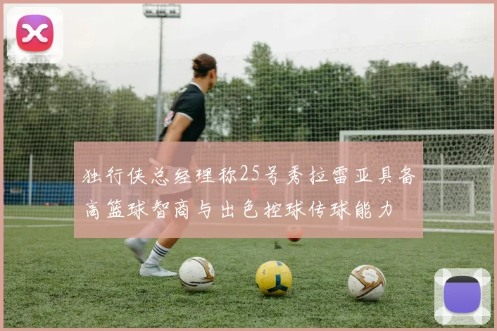 独行侠总经理称25号秀拉雷亚具备高篮球智商与出色控球传球能力
