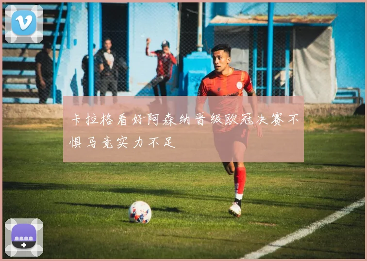 卡拉格看好阿森纳晋级欧冠决赛不惧马竞实力不足