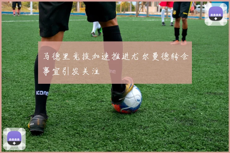 马德里竞技加速推进尤尔曼德转会事宜引发关注