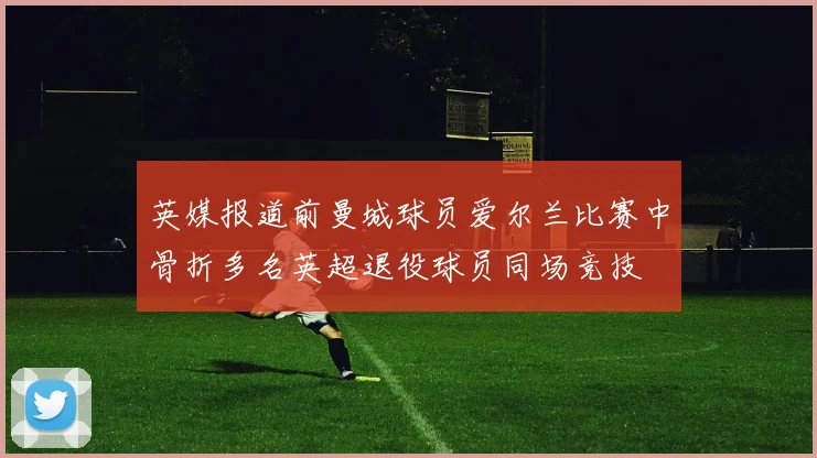 英媒报道前曼城球员爱尔兰比赛中骨折多名英超退役球员同场竞技