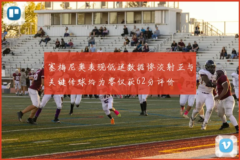 塞梅尼奥表现低迷数据惨淡射正与关键传球均为零仅获62分评价