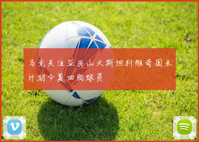 马竞关注亚历山大斯坦科维奇国米计划今夏回购球员