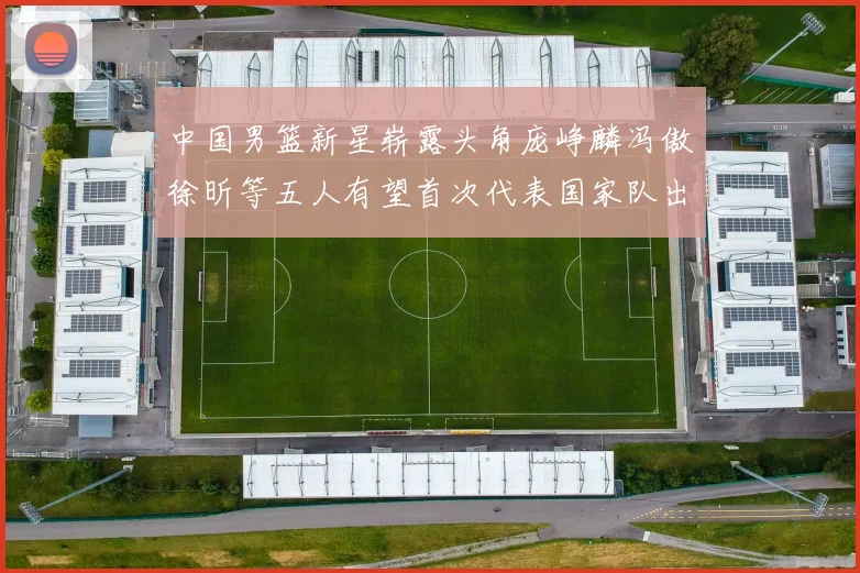 中国男篮新星崭露头角庞峥麟冯傲徐昕等五人有望首次代表国家队出战
