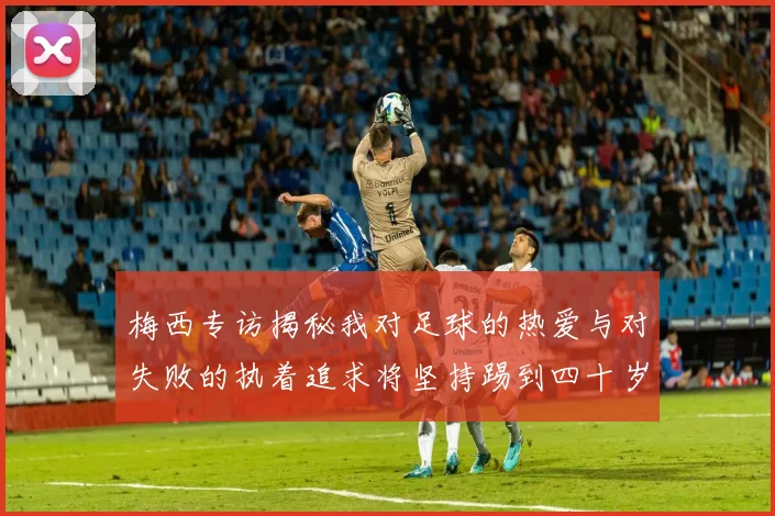 梅西专访揭秘我对足球的热爱与对失败的执着追求将坚持踢到四十岁