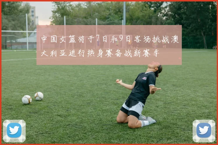 中国女篮将于7日和9日客场挑战澳大利亚进行热身赛备战新赛季