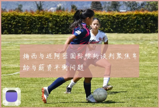 梅西与迈阿密国际续约谈判聚焦年龄与薪资平衡问题