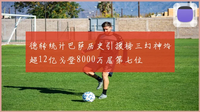 德转统计巴萨历史引援榜三幻神均超12亿戈登8000万居第七位