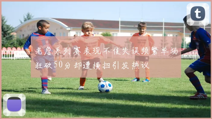 老詹系列赛表现不佳失误频繁单场狂砍50分却遭横扫引发热议