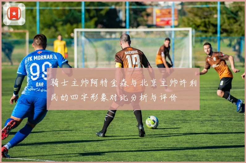 骑士主帅阿特金森与北京主帅许利民的四字形象对比分析与评价