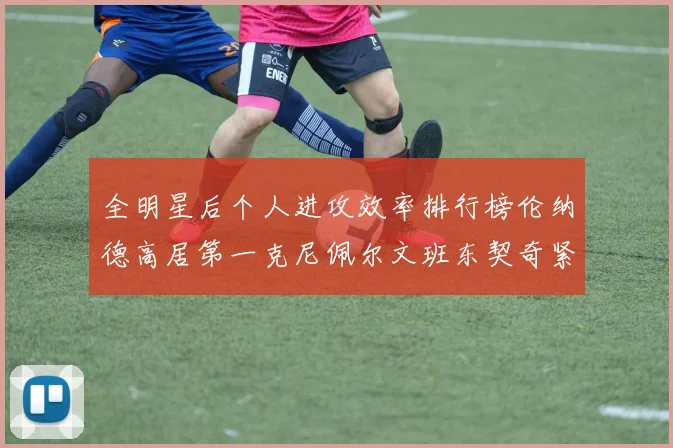 全明星后个人进攻效率排行榜伦纳德高居第一克尼佩尔文班东契奇紧随其后