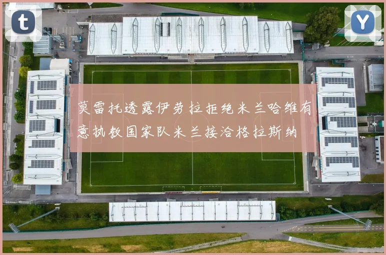 莫雷托透露伊劳拉拒绝米兰哈维有意执教国家队米兰接洽格拉斯纳