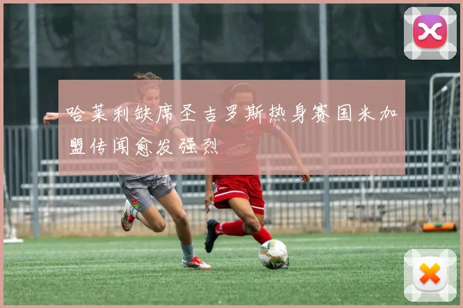 哈莱利缺席圣吉罗斯热身赛国米加盟传闻愈发强烈