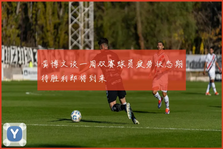 黄博文谈一周双赛球员疲劳状态期待胜利即将到来