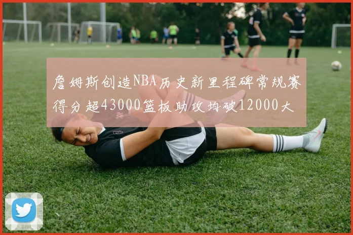 詹姆斯创造NBA历史新里程碑常规赛得分超43000篮板助攻均破12000大关