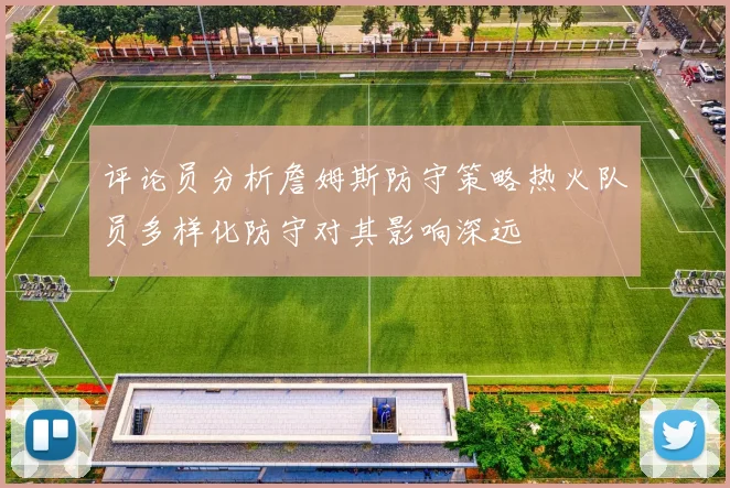 评论员分析詹姆斯防守策略热火队员多样化防守对其影响深远