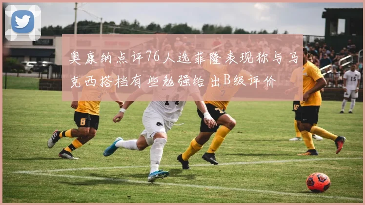 奥康纳点评76人选菲隆表现称与马克西搭档有些勉强给出B级评价